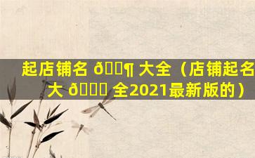 起店铺名 🐶 大全（店铺起名大 🐅 全2021最新版的）